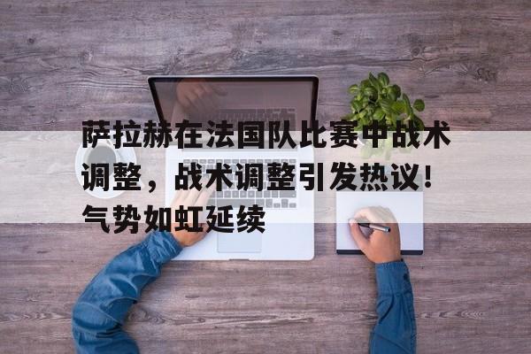 九游体育-包含萨拉赫在法国队比赛中战术调整，战术调整引发热议！气势如虹延续的词条