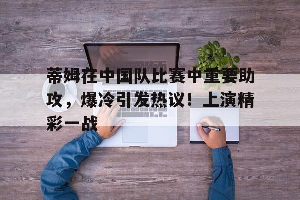 九游游戏大全-蒂姆在中国队比赛中重要助攻，爆冷引发热议！上演精彩一战的简单介绍