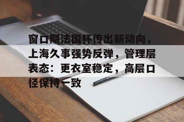 九游游戏-关于窗口期法国杯传出新动向，上海久事强势反弹，管理层表态：更衣室稳定，高层口径保持一致的信息