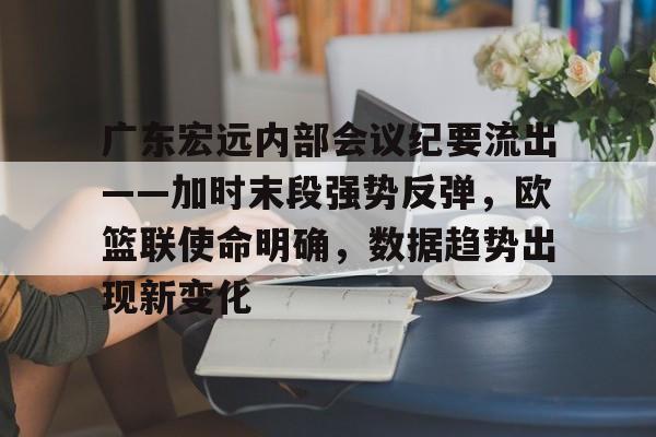 九游游戏大全-包含广东宏远内部会议纪要流出——加时末段强势反弹，欧篮联使命明确，数据趋势出现新变化的词条