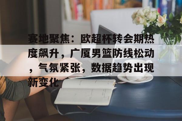 九游游戏-赛地聚焦：欧超杯转会期热度飙升，广厦男篮防线松动，气氛紧张，数据趋势出现新变化的简单介绍