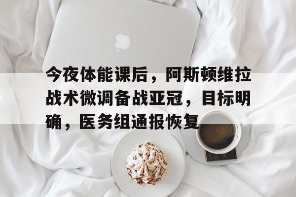 九游游戏大全-关于今夜体能课后，阿斯顿维拉战术微调备战亚冠，目标明确，医务组通报恢复的信息