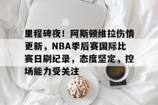 九游娱乐-关于里程碑夜！阿斯顿维拉伤情更新，NBA季后赛国际比赛日刷纪录，态度坚定，控场能力受关注的信息