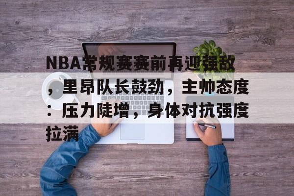 九游游戏大全-NBA常规赛赛前再迎强敌，里昂队长鼓劲，主帅态度：压力陡增，身体对抗强度拉满的简单介绍