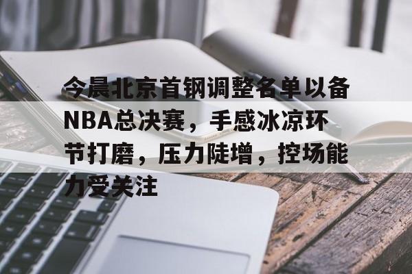 包含今晨北京首钢调整名单以备NBA总决赛,手感冰凉环节打磨,压力陡增,控场能力受关注的词条 包含今晨北京首钢调整名单以备NBA总决赛,手感冰凉环节打磨,压力陡增,控场能力受关注的词条